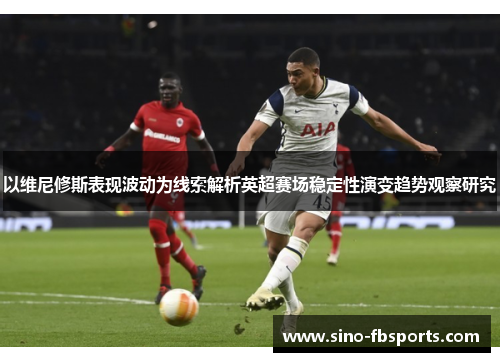 以维尼修斯表现波动为线索解析英超赛场稳定性演变趋势观察研究 以维尼修斯表现波动为线索解析英超赛场稳定性演变趋势观察研究